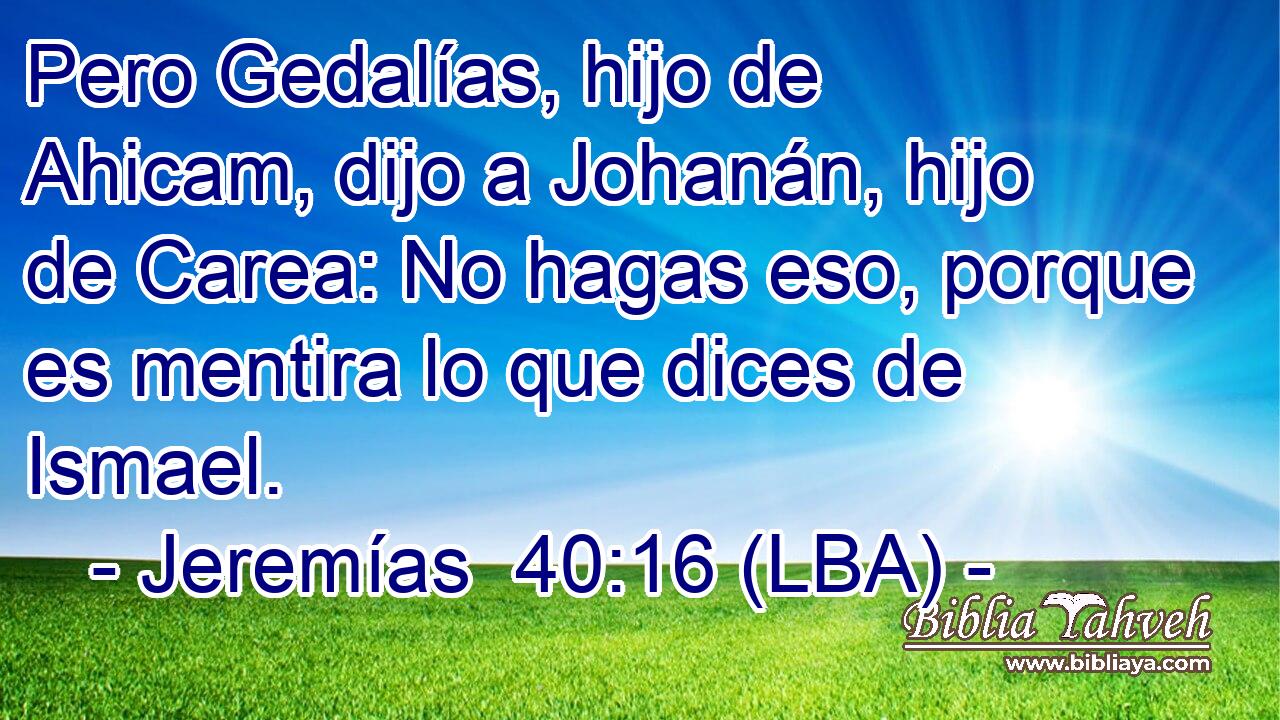 Pero Gedalías, hijo de Ahicam, dijo a Johanán, hijo de Carea: No hagas eso, porque es mentira lo que dices de Ismael.