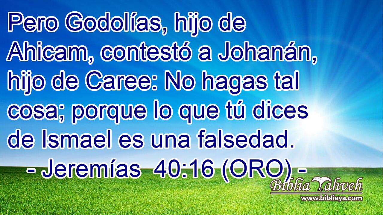  Pero Godolías, hijo de Ahicam, contestó a Johanán, hijo de Caree: No hagas tal cosa; porque lo que tú dices de Ismael es una falsedad. 