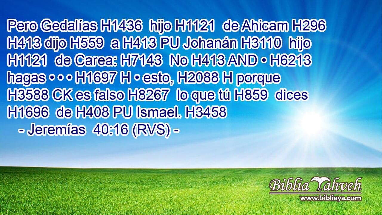 Pero Gedalías H1436  hijo H1121  de Ahicam H296  H413 dijo H559  a H413 PU Johanán H3110  hijo H1121  de Carea: H7143  No H413 AND • H6213  hagas • • • H1697 H • esto, H2088 H porque H3588 CK es falso H8267  lo que tú H859  dices H1696  de H408 PU Ismael. H3458  