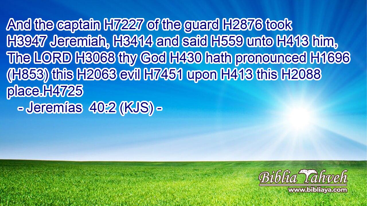 And the captain H7227 of the guard H2876 took H3947 Jeremiah, H3414 and said H559 unto H413 him, The LORD H3068 thy God H430 hath pronounced H1696 (H853) this H2063 evil H7451 upon H413 this H2088 place.H4725