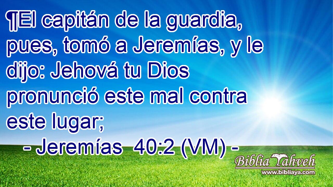  ¶El capitán de la guardia, pues, tomó a Jeremías, y le dijo: Jehová tu Dios pronunció este mal contra este lugar; 