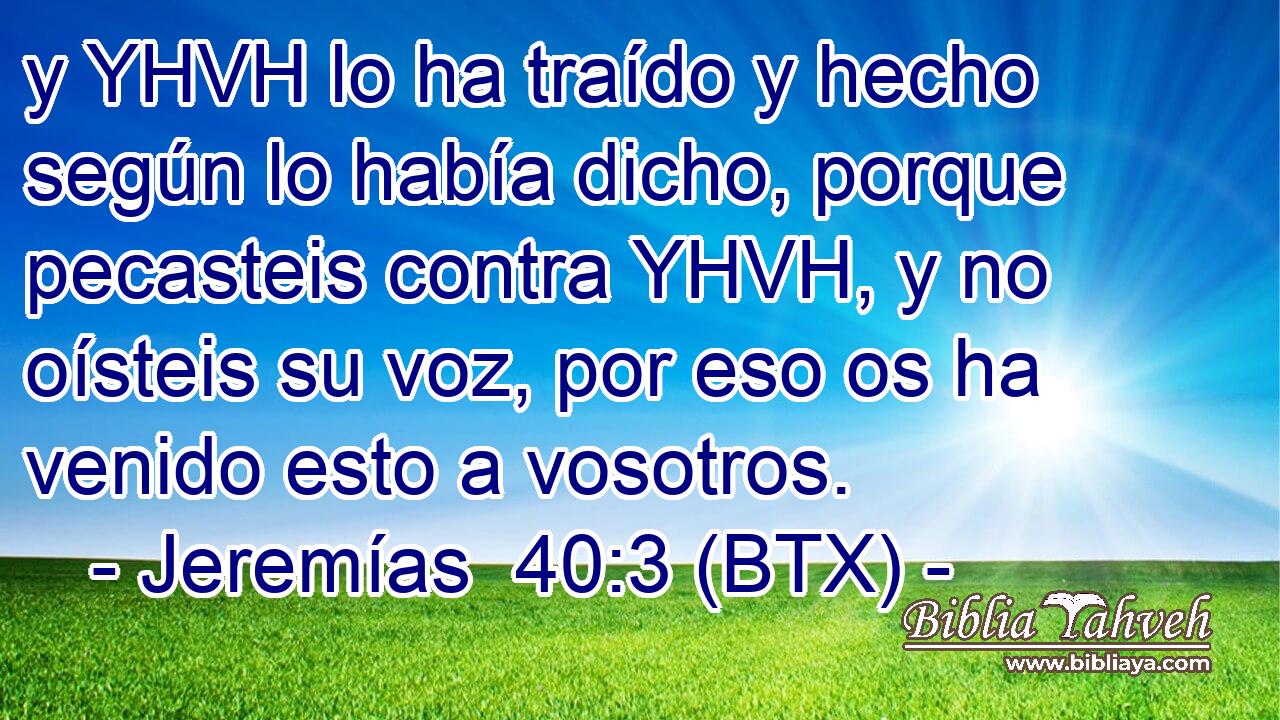 y YHVH lo ha traído y hecho según lo había dicho, porque pecasteis contra YHVH, y no oísteis su voz, por eso os ha venido esto a vosotros.