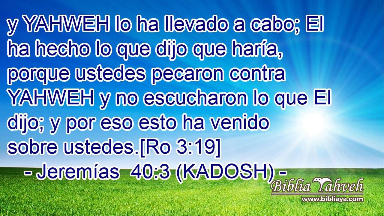  y YAHWEH lo ha llevado a cabo; El ha hecho lo que dijo que haría, porque ustedes pecaron contra YAHWEH y no escucharon lo que El dijo; y por eso esto ha venido sobre ustedes.[Ro 3:19] 