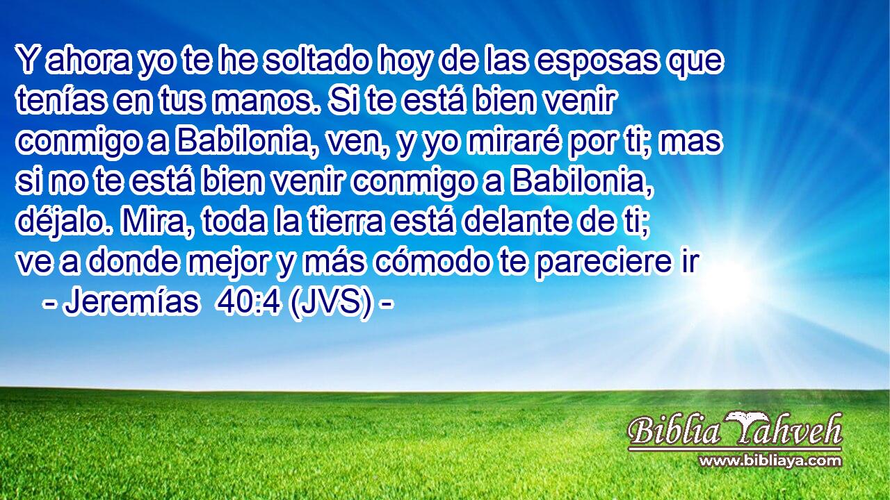 Y ahora yo te he soltado hoy de las esposas que tenías en tus manos. Si te está bien venir conmigo a Babilonia, ven, y yo miraré por ti; mas si no te está bien venir conmigo a Babilonia, déjalo. Mira, toda la tierra está delante de ti; ve a donde mejor y más cómodo te pareciere ir