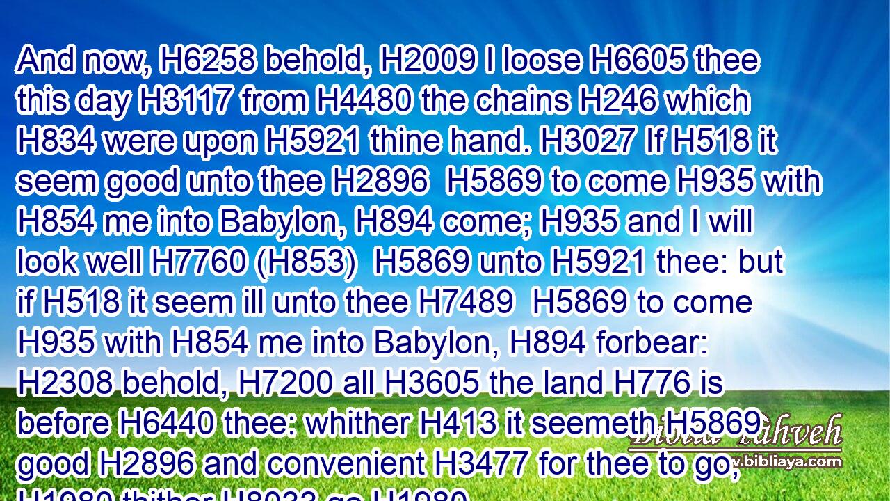 And now, H6258 behold, H2009 I loose H6605 thee this day H3117 from H4480 the chains H246 which H834 were upon H5921 thine hand. H3027 If H518 it seem good unto thee H2896  H5869 to come H935 with H854 me into Babylon, H894 come; H935 and I will look well H7760 (H853)  H5869 unto H5921 thee: but if H518 it seem ill unto thee H7489  H5869 to come H935 with H854 me into Babylon, H894 forbear: H2308 behold, H7200 all H3605 the land H776 is before H6440 thee: whither H413 it seemeth H5869 good H2896 and convenient H3477 for thee to go, H1980 thither H8033 go.H1980