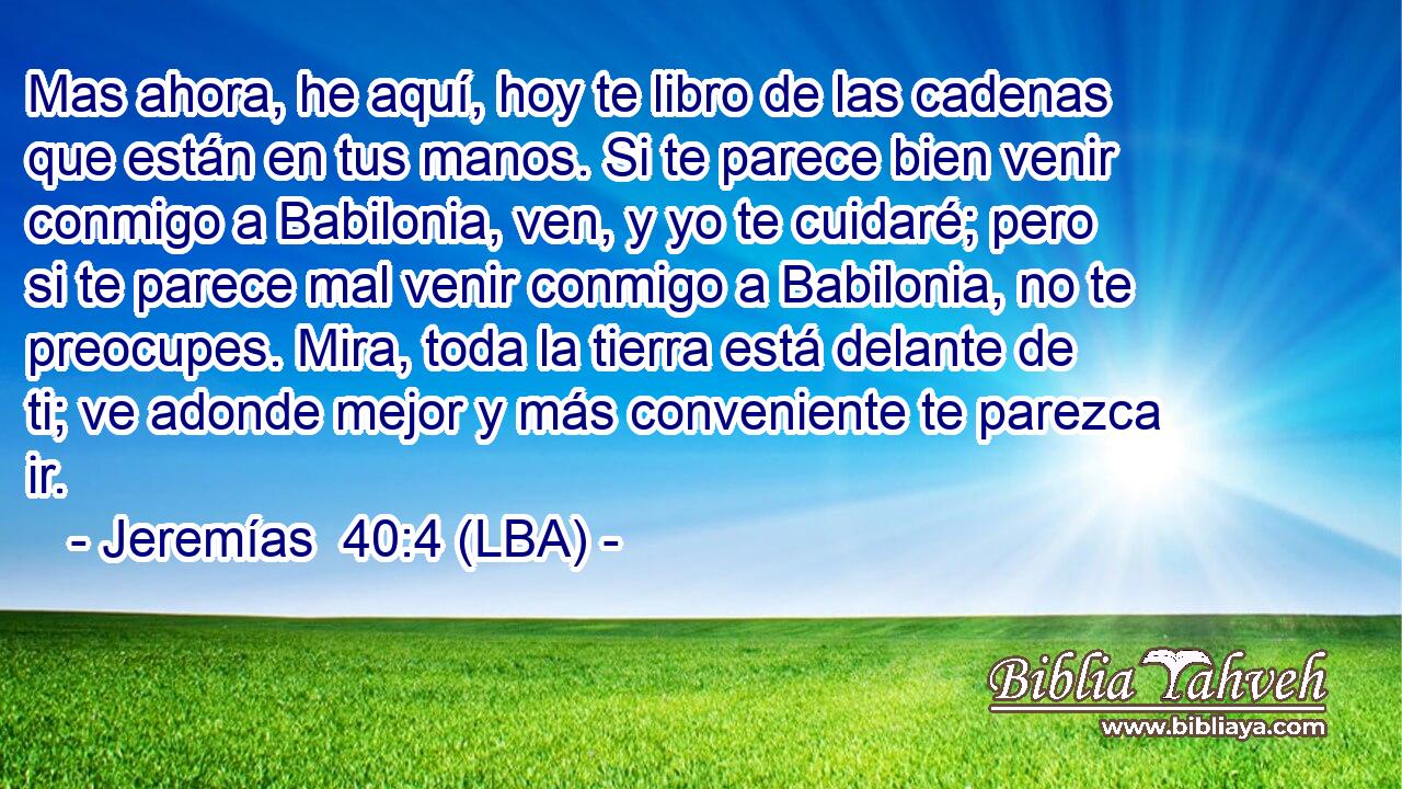 Mas ahora, he aquí, hoy te libro de las cadenas que están en tus manos. Si te parece bien venir conmigo a Babilonia, ven, y yo te cuidaré; pero si te parece mal venir conmigo a Babilonia, no te preocupes. Mira, toda la tierra está delante de ti; ve adonde mejor y más conveniente te parezca ir.