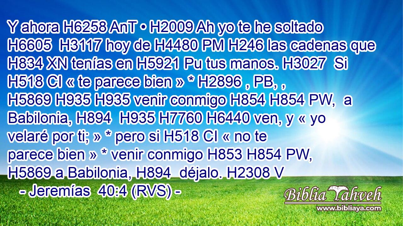 Y ahora H6258 AnT • H2009 Ah yo te he soltado H6605  H3117 hoy de H4480 PM H246 las cadenas que H834 XN tenías en H5921 Pu tus manos. H3027  Si H518 CI « te parece bien » * H2896 , PB, ,  H5869 H935 H935 venir conmigo H854 H854 PW,  a Babilonia, H894  H935 H7760 H6440 ven, y « yo velaré por ti; » * pero si H518 CI « no te parece bien » * venir conmigo H853 H854 PW,  H5869 a Babilonia, H894  déjalo. H2308 V