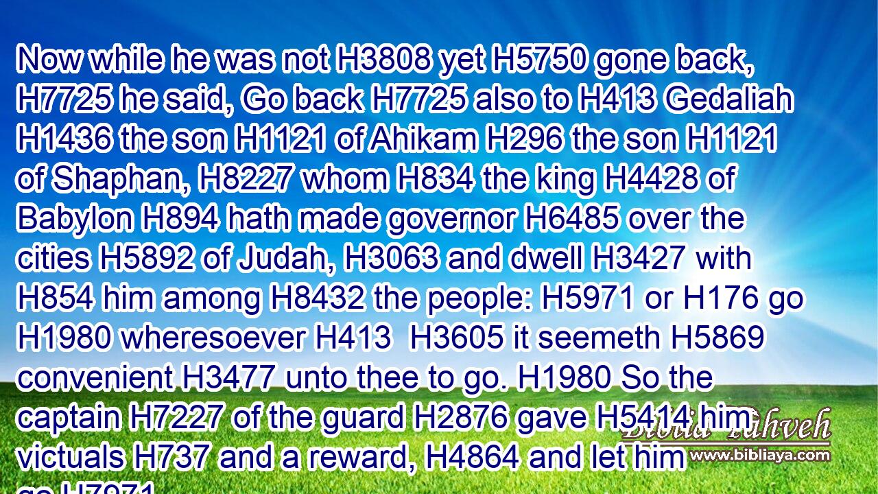 Now while he was not H3808 yet H5750 gone back, H7725 he said, Go back H7725 also to H413 Gedaliah H1436 the son H1121 of Ahikam H296 the son H1121 of Shaphan, H8227 whom H834 the king H4428 of Babylon H894 hath made governor H6485 over the cities H5892 of Judah, H3063 and dwell H3427 with H854 him among H8432 the people: H5971 or H176 go H1980 wheresoever H413  H3605 it seemeth H5869 convenient H3477 unto thee to go. H1980 So the captain H7227 of the guard H2876 gave H5414 him victuals H737 and a reward, H4864 and let him go.H7971