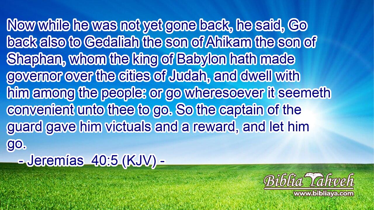 Now while he was not yet gone back, he said, Go back also to Gedaliah the son of Ahikam the son of Shaphan, whom the king of Babylon hath made governor over the cities of Judah, and dwell with him among the people: or go wheresoever it seemeth convenient unto thee to go. So the captain of the guard gave him victuals and a reward, and let him go.