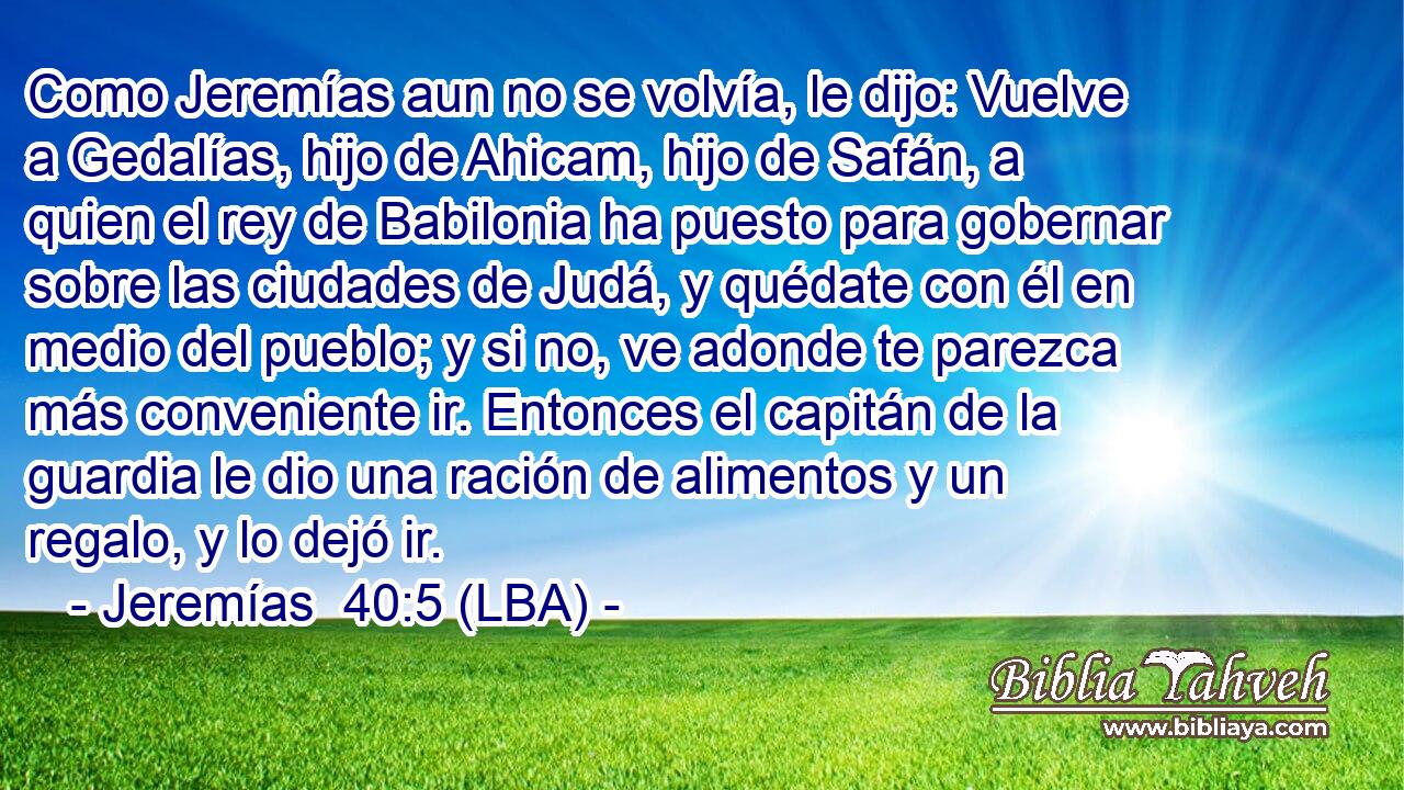Como Jeremías aun no se volvía, le dijo: Vuelve a Gedalías, hijo de Ahicam, hijo de Safán, a quien el rey de Babilonia ha puesto para gobernar sobre las ciudades de Judá, y quédate con él en medio del pueblo; y si no, ve adonde te parezca más conveniente ir. Entonces el capitán de la guardia le dio una ración de alimentos y un regalo, y lo dejó ir.