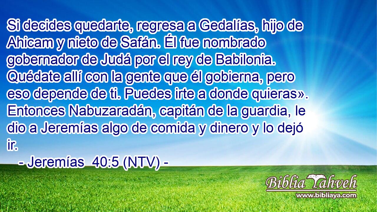 Si decides quedarte, regresa a Gedalías, hijo de Ahicam y nieto de Safán. Él fue nombrado gobernador de Judá por el rey de Babilonia. Quédate allí con la gente que él gobierna, pero eso depende de ti. Puedes irte a donde quieras». Entonces Nabuzaradán, capitán de la guardia, le dio a Jeremías algo de comida y dinero y lo dejó ir.