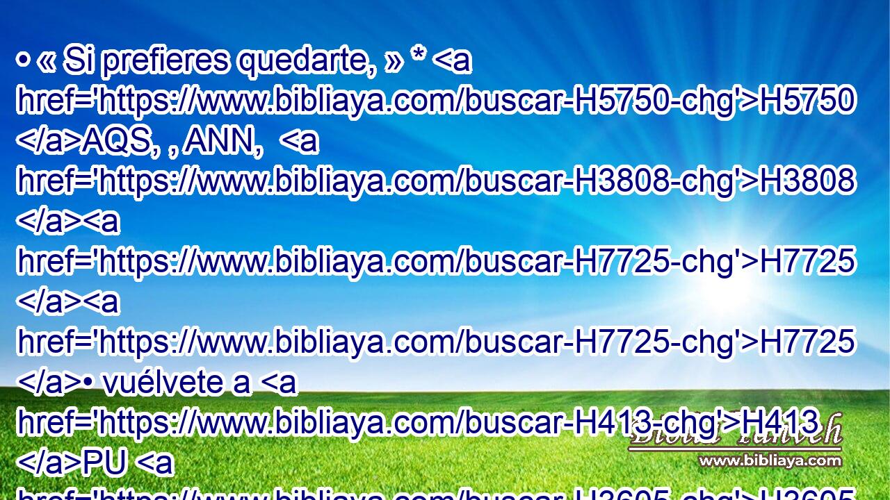 • « Si prefieres quedarte, » * H5750 AQS, , ANN,  H3808 H7725 H7725 • vuélvete a H413 PU H3605 H3477 H5869 Gedalías H1436  hijo H1121  de Ahicam, H296  hijo H1121  de Safán, H8227  al cual H834 XN el rey H4428  de Babilonia H894  ha puesto H6485  sobre todas las ciudades H5892  de Judá, H3063  y vive H3427  con H854 PW él en medio H8432 PT del pueblo; H5971 H o H176 CO ve H198