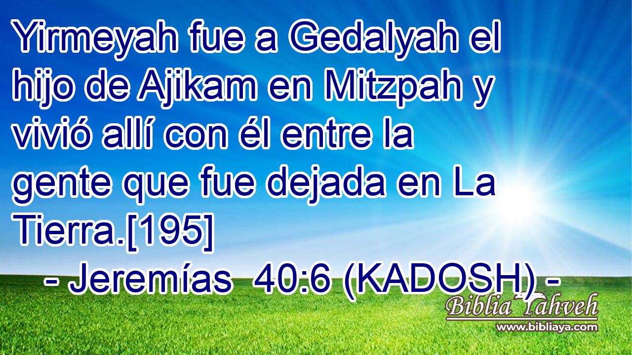  Yirmeyah fue a Gedalyah el hijo de Ajikam en Mitzpah y vivió allí con él entre la gente que fue dejada en La Tierra.[195] 