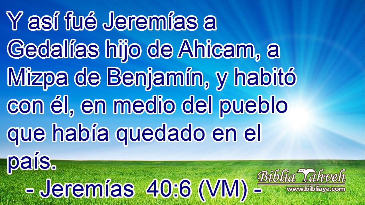  Y así fué Jeremías a Gedalías hijo de Ahicam, a Mizpa de Benjamín, y habitó con él, en medio del pueblo que había quedado en el país. 