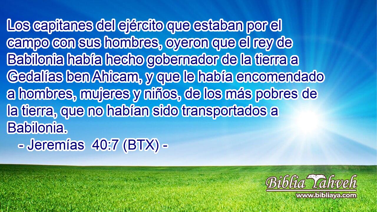 Los capitanes del ejército que estaban por el campo con sus hombres, oyeron que el rey de Babilonia había hecho gobernador de la tierra a Gedalías ben Ahicam, y que le había encomendado a hombres, mujeres y niños, de los más pobres de la tierra, que no habían sido transportados a Babilonia.