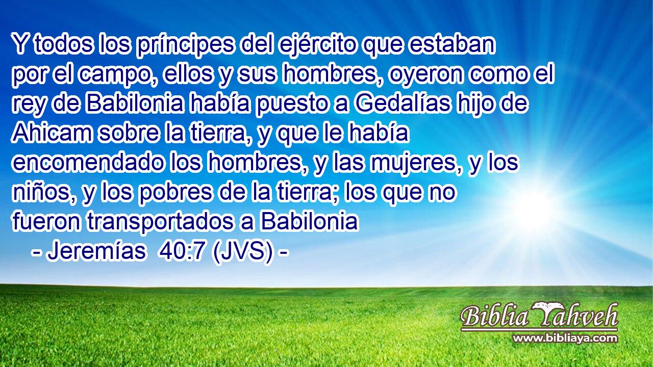 Y todos los príncipes del ejército que estaban por el campo, ellos y sus hombres, oyeron como el rey de Babilonia había puesto a Gedalías hijo de Ahicam sobre la tierra, y que le había encomendado los hombres, y las mujeres, y los niños, y los pobres de la tierra; los que no fueron transportados a Babilonia