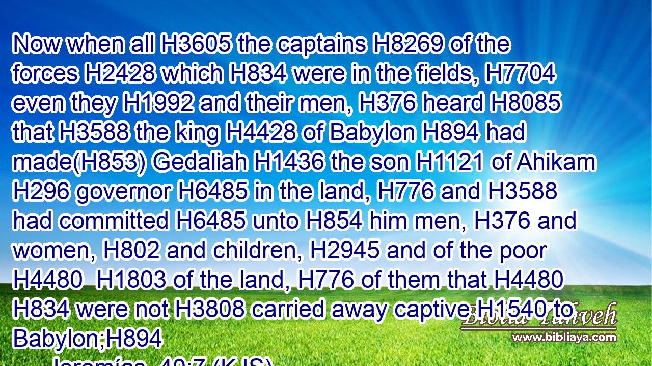 Now when all H3605 the captains H8269 of the forces H2428 which H834 were in the fields, H7704 even they H1992 and their men, H376 heard H8085 that H3588 the king H4428 of Babylon H894 had made(H853) Gedaliah H1436 the son H1121 of Ahikam H296 governor H6485 in the land, H776 and H3588 had committed H6485 unto H854 him men, H376 and women, H802 and children, H2945 and of the poor H4480  H1803 of the land, H776 of them that H4480  H834 were not H3808 carried away captive H1540 to Babylon;H894