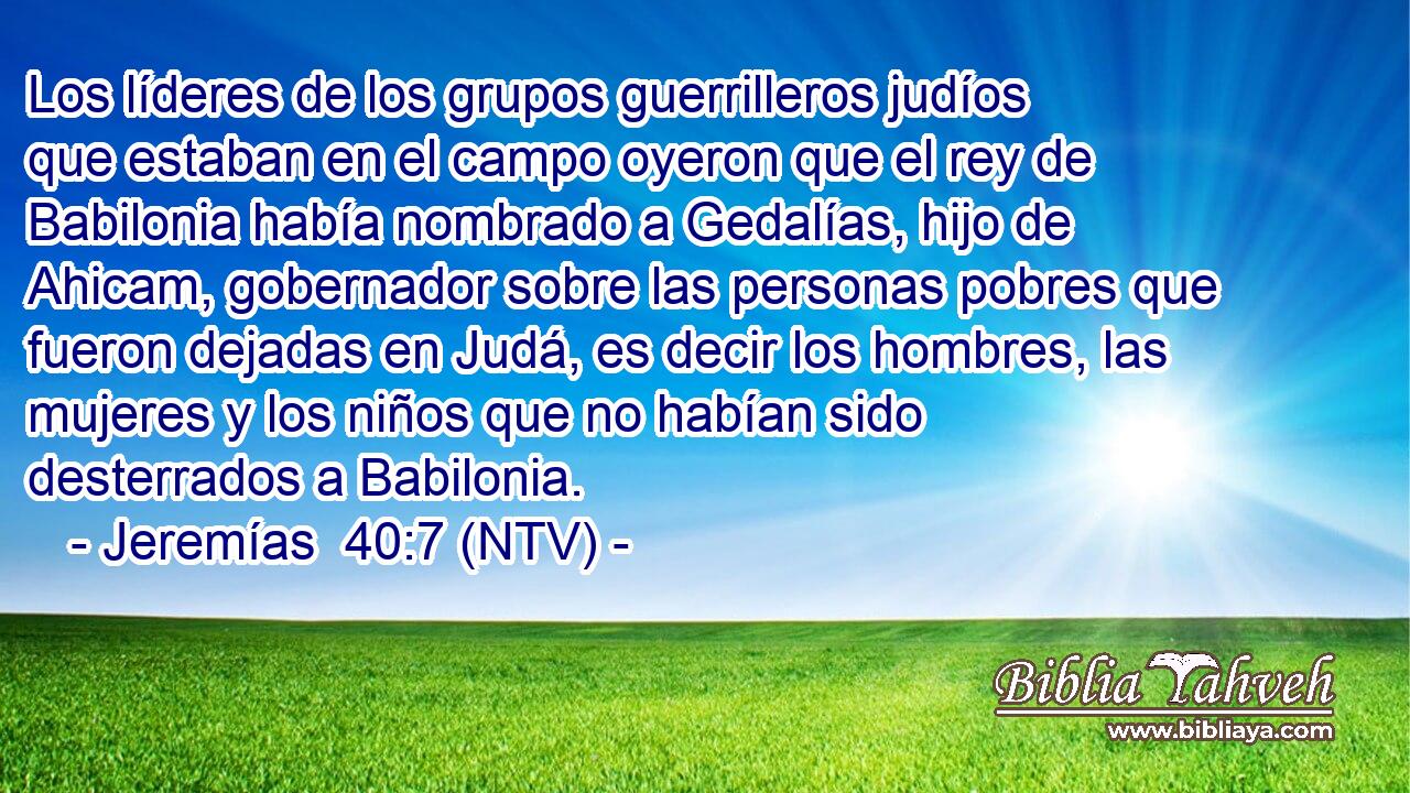Los líderes de los grupos guerrilleros judíos que estaban en el campo oyeron que el rey de Babilonia había nombrado a Gedalías, hijo de Ahicam, gobernador sobre las personas pobres que fueron dejadas en Judá, es decir los hombres, las mujeres y los niños que no habían sido desterrados a Babilonia.