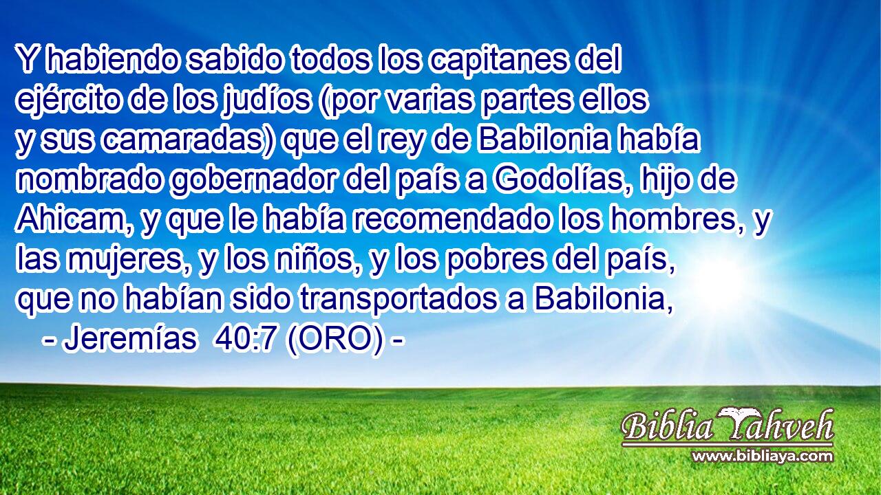  Y habiendo sabido todos los capitanes del ejército de los judíos (por varias partes ellos y sus camaradas) que el rey de Babilonia había nombrado gobernador del país a Godolías, hijo de Ahicam, y que le había recomendado los hombres, y las mujeres, y los niños, y los pobres del país, que no habían sido transportados a Babilonia, 