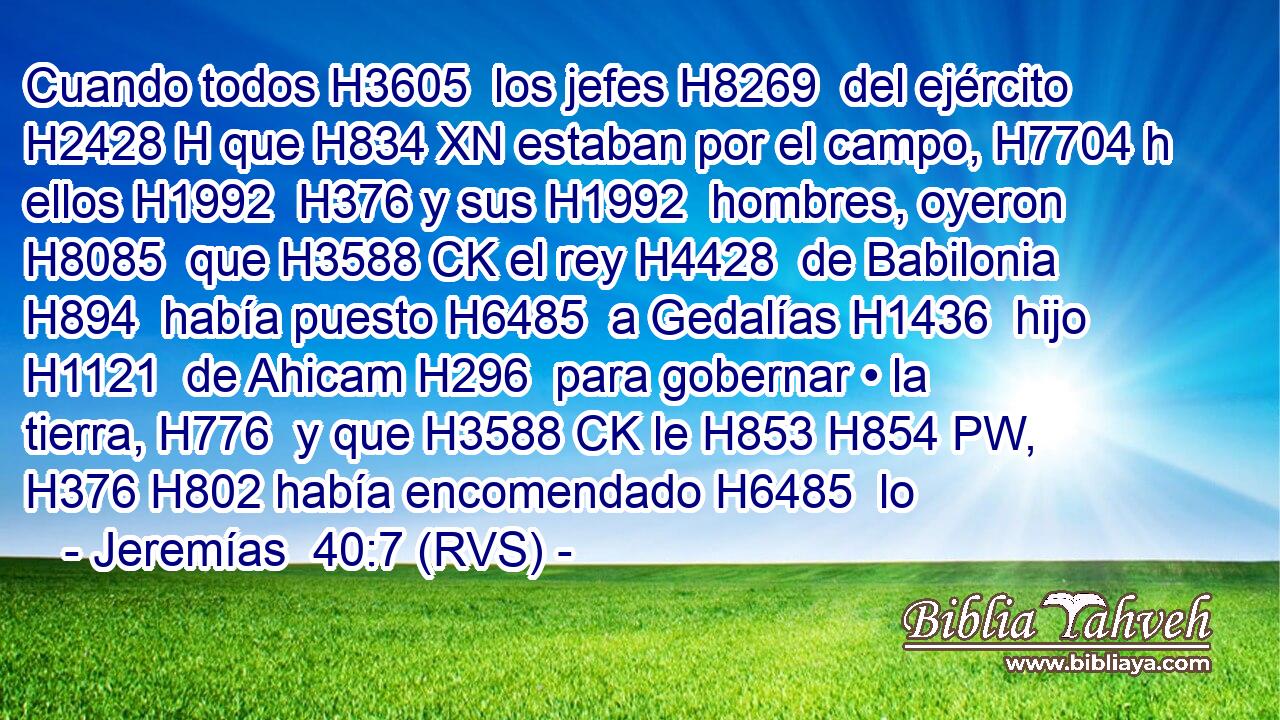 Cuando todos H3605  los jefes H8269  del ejército H2428 H que H834 XN estaban por el campo, H7704 h ellos H1992  H376 y sus H1992  hombres, oyeron H8085  que H3588 CK el rey H4428  de Babilonia H894  había puesto H6485  a Gedalías H1436  hijo H1121  de Ahicam H296  para gobernar • la tierra, H776  y que H3588 CK le H853 H854 PW,  H376 H802 había encomendado H6485  lo