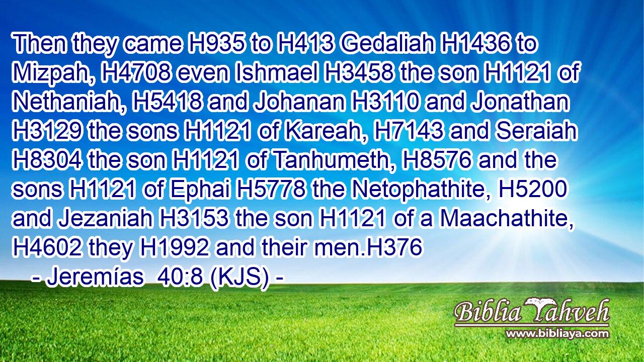 Then they came H935 to H413 Gedaliah H1436 to Mizpah, H4708 even Ishmael H3458 the son H1121 of Nethaniah, H5418 and Johanan H3110 and Jonathan H3129 the sons H1121 of Kareah, H7143 and Seraiah H8304 the son H1121 of Tanhumeth, H8576 and the sons H1121 of Ephai H5778 the Netophathite, H5200 and Jezaniah H3153 the son H1121 of a Maachathite, H4602 they H1992 and their men.H376