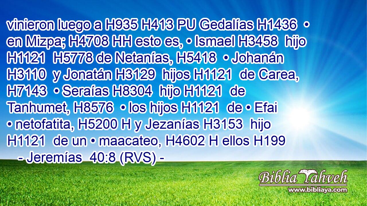 vinieron luego a H935 H413 PU Gedalías H1436  • en Mizpa; H4708 HH esto es, • Ismael H3458  hijo H1121  H5778 de Netanías, H5418  • Johanán H3110  y Jonatán H3129  hijos H1121  de Carea, H7143  • Seraías H8304  hijo H1121  de Tanhumet, H8576  • los hijos H1121  de • Efai • netofatita, H5200 H y Jezanías H3153  hijo H1121  de un • maacateo, H4602 H ellos H199