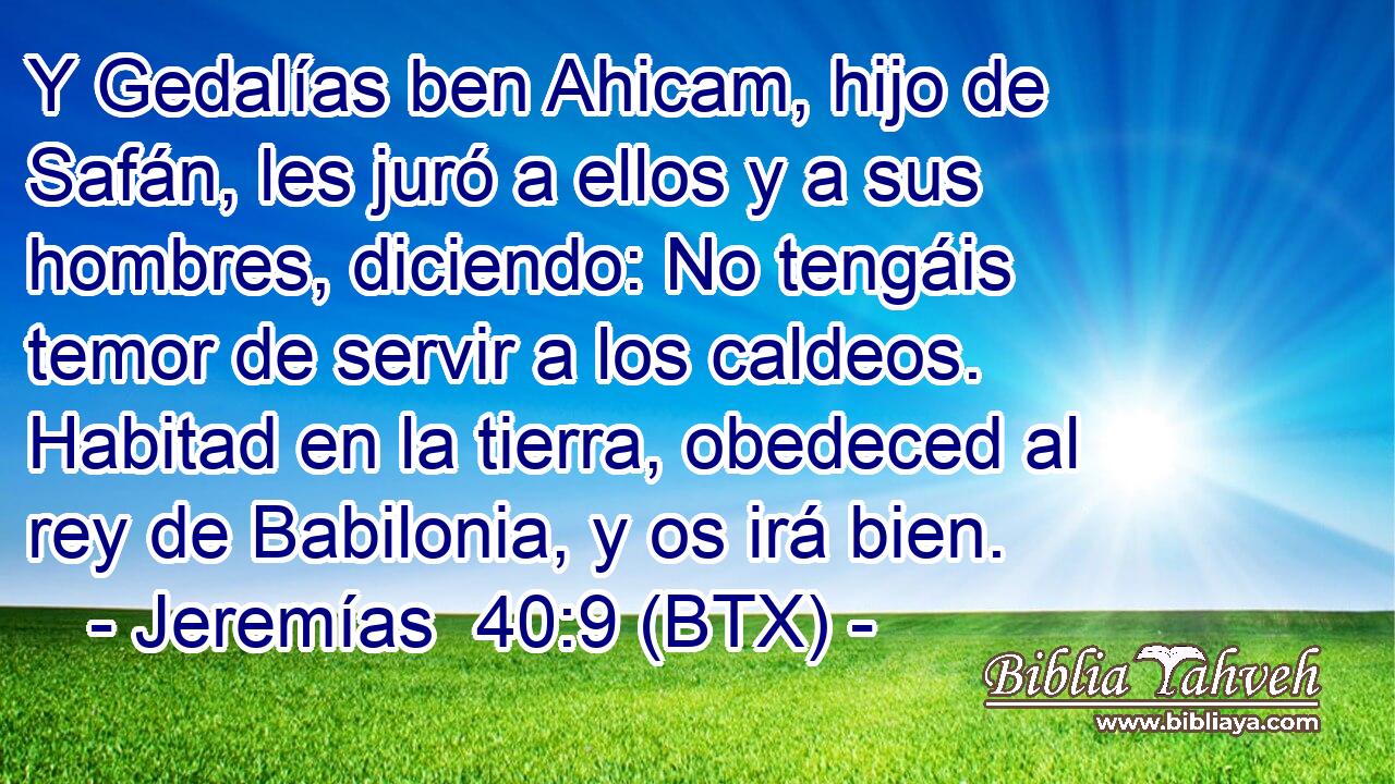 Y Gedalías ben Ahicam, hijo de Safán, les juró a ellos y a sus hombres, diciendo: No tengáis temor de servir a los caldeos. Habitad en la tierra, obedeced al rey de Babilonia, y os irá bien.