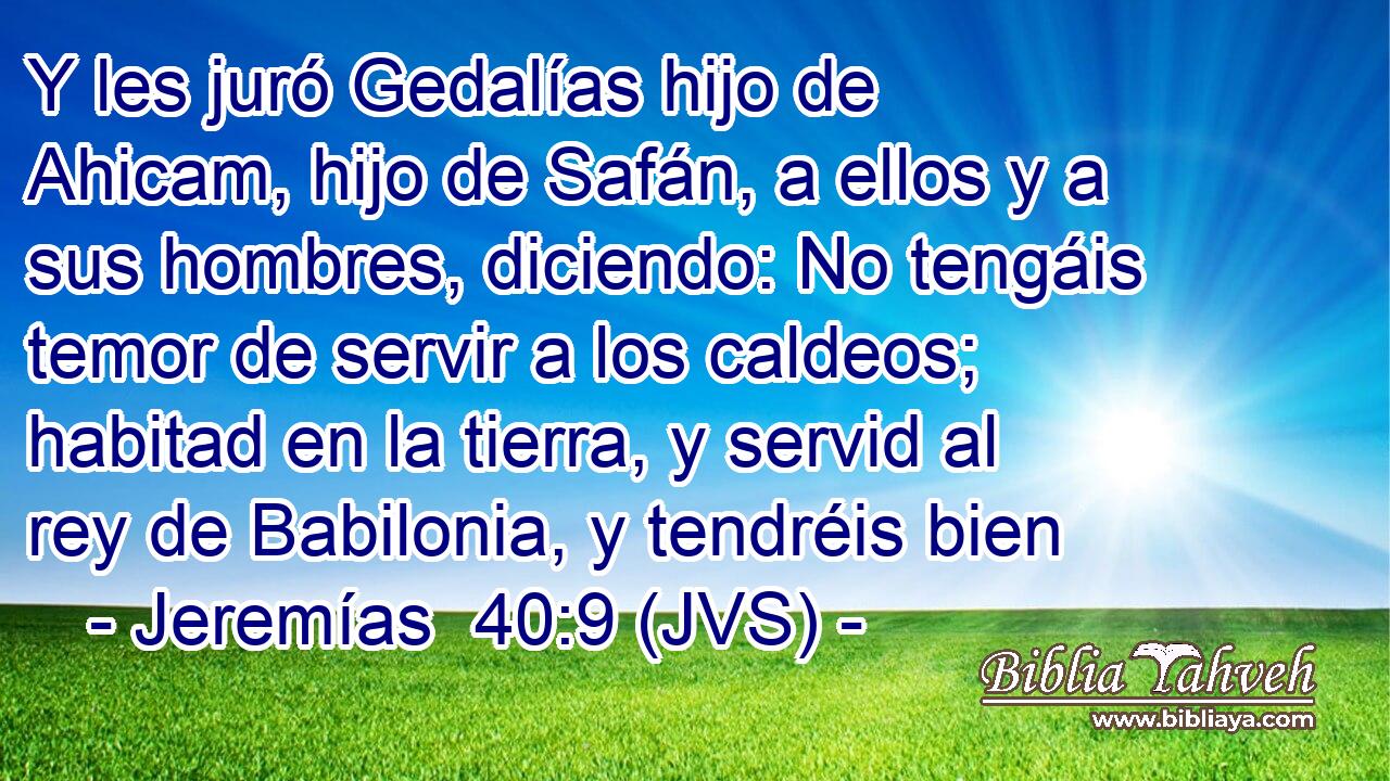 Y les juró Gedalías hijo de Ahicam, hijo de Safán, a ellos y a sus hombres, diciendo: No tengáis temor de servir a los caldeos; habitad en la tierra, y servid al rey de Babilonia, y tendréis bien