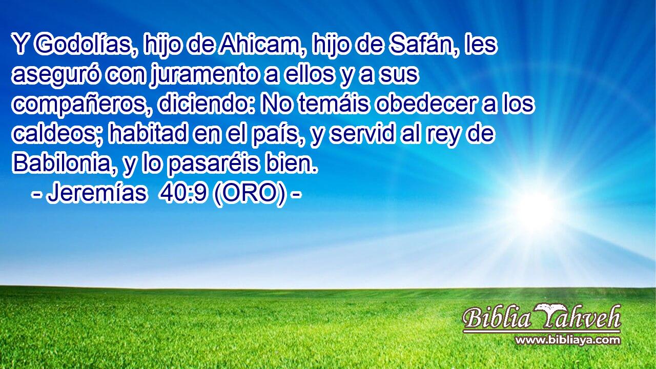  Y Godolías, hijo de Ahicam, hijo de Safán, les aseguró con juramento a ellos y a sus compañeros, diciendo: No temáis obedecer a los caldeos; habitad en el país, y servid al rey de Babilonia, y lo pasaréis bien. 