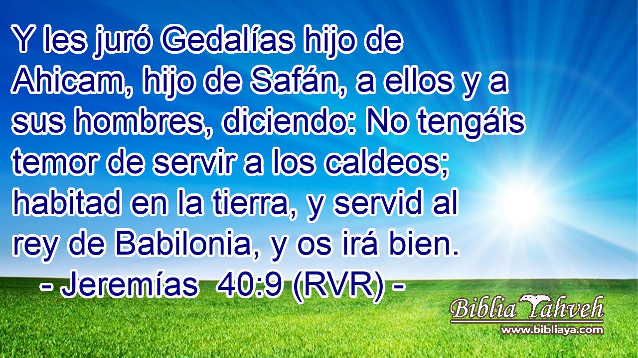Y les juró Gedalías hijo de Ahicam, hijo de Safán, a ellos y a sus hombres, diciendo: No tengáis temor de servir a los caldeos; habitad en la tierra, y servid al rey de Babilonia, y os irá bien.