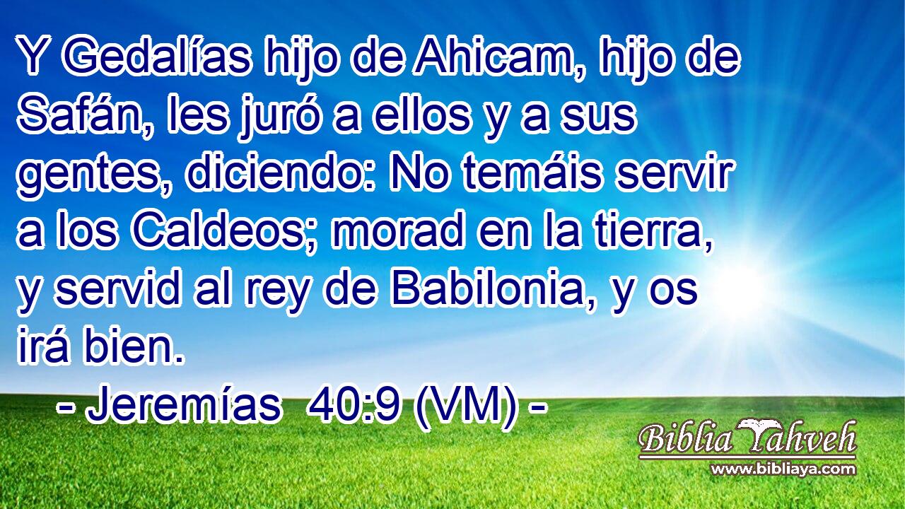  Y Gedalías hijo de Ahicam, hijo de Safán, les juró a ellos y a sus gentes, diciendo: No temáis servir a los Caldeos; morad en la tierra, y servid al rey de Babilonia, y os irá bien. 