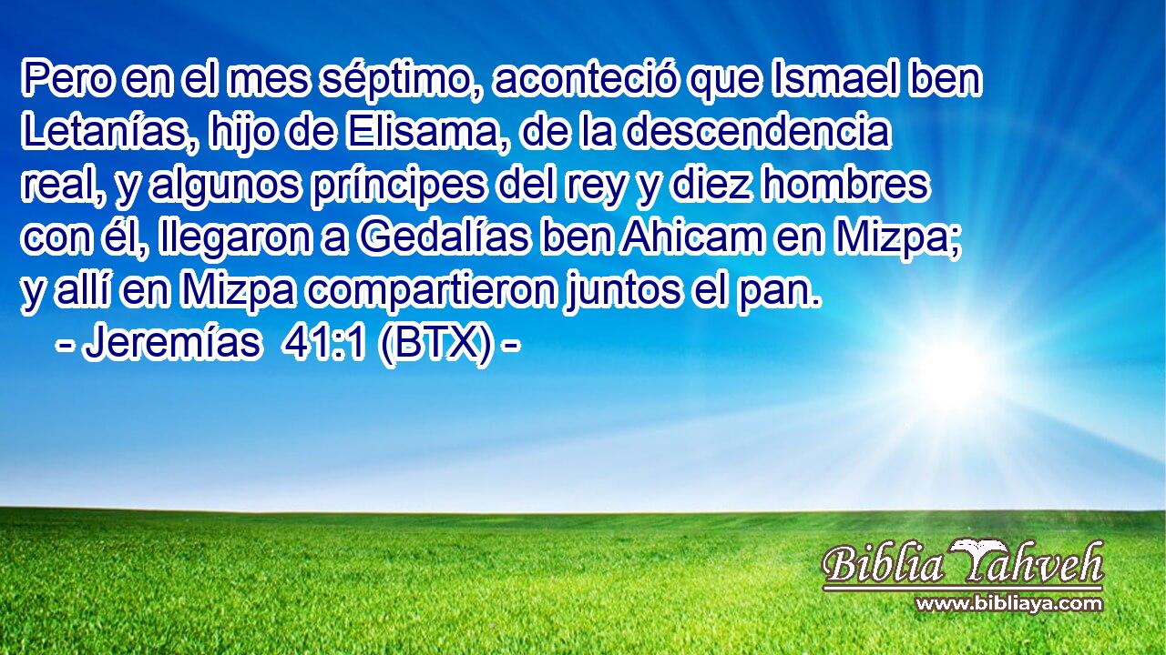 Pero en el mes séptimo, aconteció que Ismael ben Letanías, hijo de Elisama, de la descendencia real, y algunos príncipes del rey y diez hombres con él, llegaron a Gedalías ben Ahicam en Mizpa; y allí en Mizpa compartieron juntos el pan.