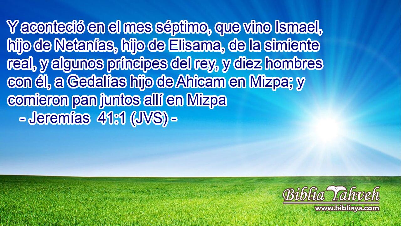 Y aconteció en el mes séptimo, que vino Ismael, hijo de Netanías, hijo de Elisama, de la simiente real, y algunos príncipes del rey, y diez hombres con él, a Gedalías hijo de Ahicam en Mizpa; y comieron pan juntos allí en Mizpa