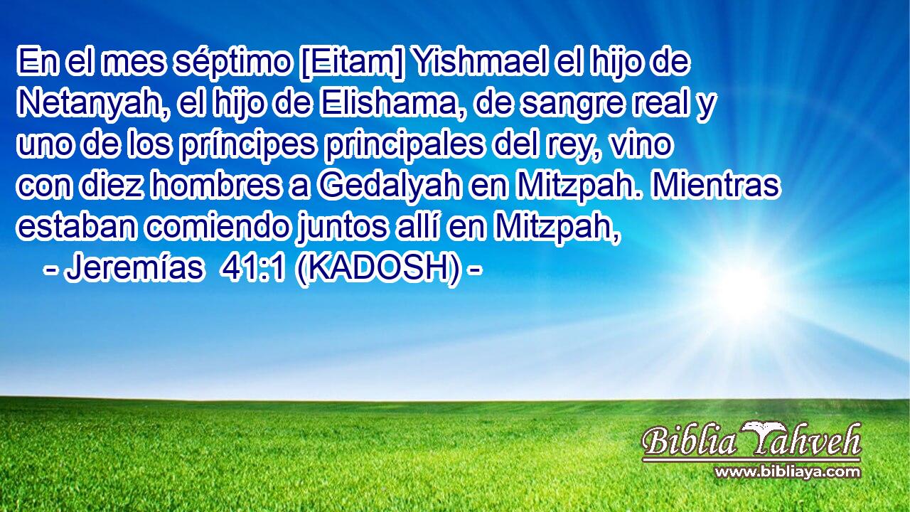  En el mes séptimo [Eitam] Yishmael el hijo de Netanyah, el hijo de Elishama, de sangre real y uno de los príncipes principales del rey, vino con diez hombres a Gedalyah en Mitzpah. Mientras estaban comiendo juntos allí en Mitzpah, 