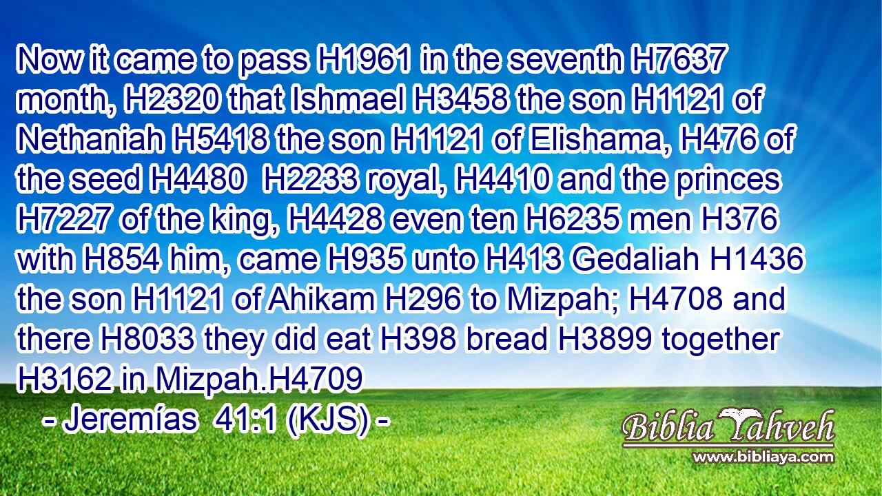 Now it came to pass H1961 in the seventh H7637 month, H2320 that Ishmael H3458 the son H1121 of Nethaniah H5418 the son H1121 of Elishama, H476 of the seed H4480  H2233 royal, H4410 and the princes H7227 of the king, H4428 even ten H6235 men H376 with H854 him, came H935 unto H413 Gedaliah H1436 the son H1121 of Ahikam H296 to Mizpah; H4708 and there H8033 they did eat H398 bread H3899 together H3162 in Mizpah.H4709