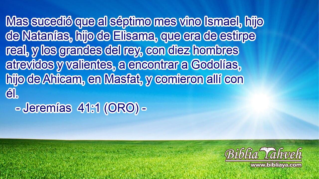  Mas sucedió que al séptimo mes vino Ismael, hijo de Natanías, hijo de Elisama, que era de estirpe real, y los grandes del rey, con diez hombres atrevidos y valientes, a encontrar a Godolías, hijo de Ahicam, en Masfat, y comieron allí con él. 
