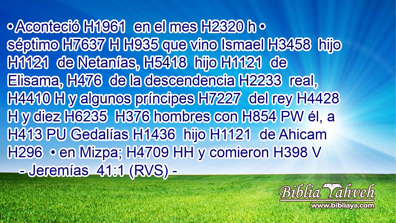 • Aconteció H1961  en el mes H2320 h • séptimo H7637 H H935 que vino Ismael H3458  hijo H1121  de Netanías, H5418  hijo H1121  de Elisama, H476  de la descendencia H2233  real, H4410 H y algunos príncipes H7227  del rey H4428 H y diez H6235  H376 hombres con H854 PW él, a H413 PU Gedalías H1436  hijo H1121  de Ahicam H296  • en Mizpa; H4709 HH y comieron H398 V