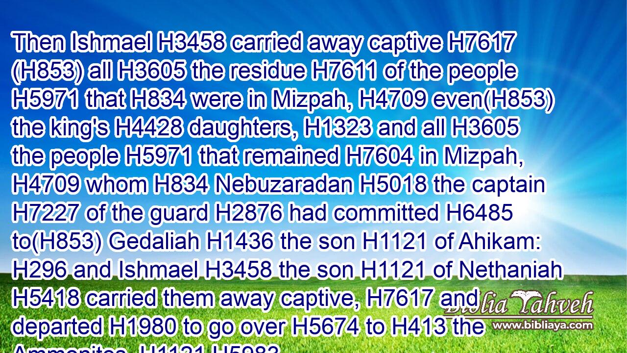 Then Ishmael H3458 carried away captive H7617 (H853) all H3605 the residue H7611 of the people H5971 that H834 were in Mizpah, H4709 even(H853) the king's H4428 daughters, H1323 and all H3605 the people H5971 that remained H7604 in Mizpah, H4709 whom H834 Nebuzaradan H5018 the captain H7227 of the guard H2876 had committed H6485 to(H853) Gedaliah H1436 the son H1121 of Ahikam: H296 and Ishmael H3458 the son H1121 of Nethaniah H5418 carried them away captive, H7617 and departed H1980 to go over H5674 to H413 the Ammonites. H1121 H5983