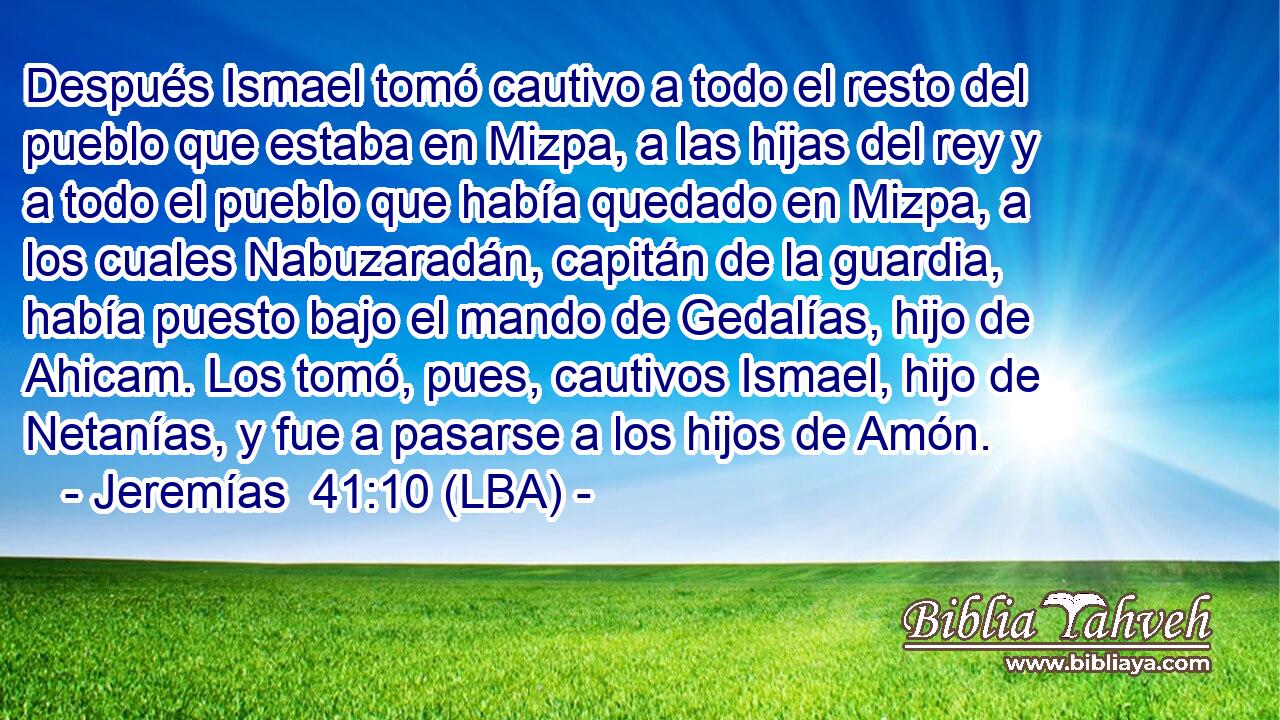 Después Ismael tomó cautivo a todo el resto del pueblo que estaba en Mizpa, a las hijas del rey y a todo el pueblo que había quedado en Mizpa, a los cuales Nabuzaradán, capitán de la guardia, había puesto bajo el mando de Gedalías, hijo de Ahicam. Los tomó, pues, cautivos Ismael, hijo de Netanías, y fue a pasarse a los hijos de Amón.