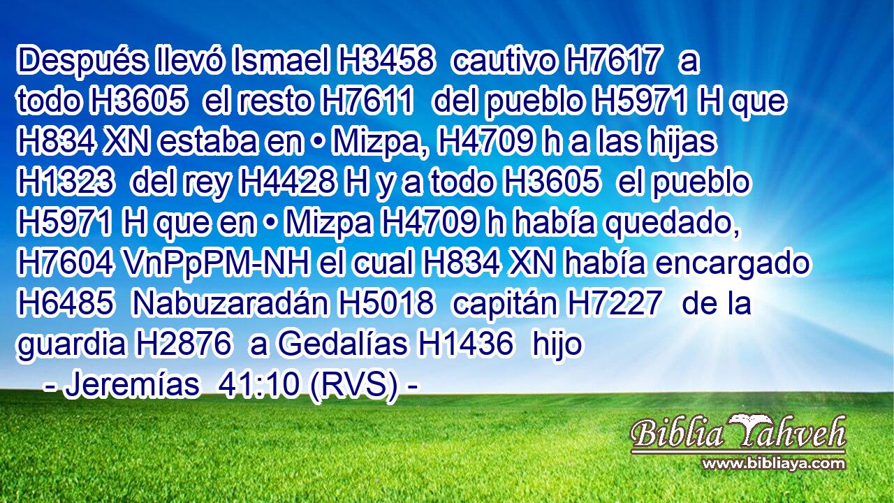Después llevó Ismael H3458  cautivo H7617  a todo H3605  el resto H7611  del pueblo H5971 H que H834 XN estaba en • Mizpa, H4709 h a las hijas H1323  del rey H4428 H y a todo H3605  el pueblo H5971 H que en • Mizpa H4709 h había quedado, H7604 VnPpPM-NH el cual H834 XN había encargado H6485  Nabuzaradán H5018  capitán H7227  de la guardia H2876  a Gedalías H1436  hijo