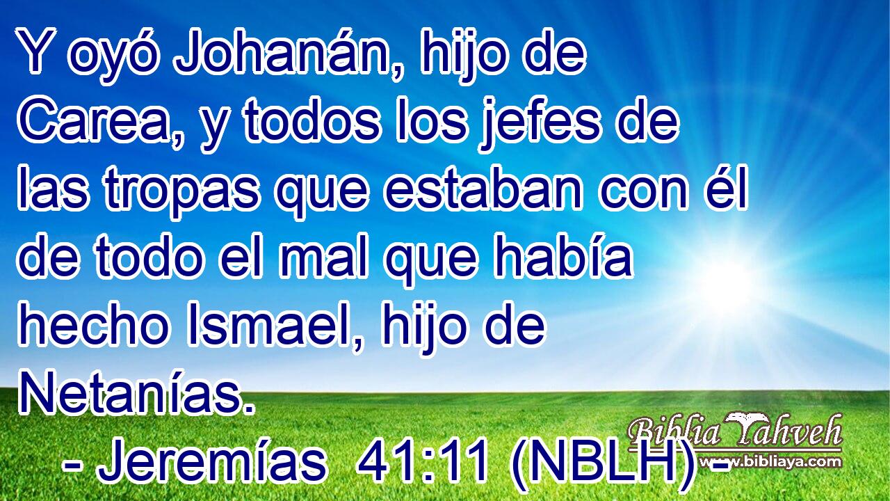  Y oyó Johanán, hijo de Carea, y todos los jefes de las tropas que estaban con él de todo el mal que había hecho Ismael, hijo de Netanías. 