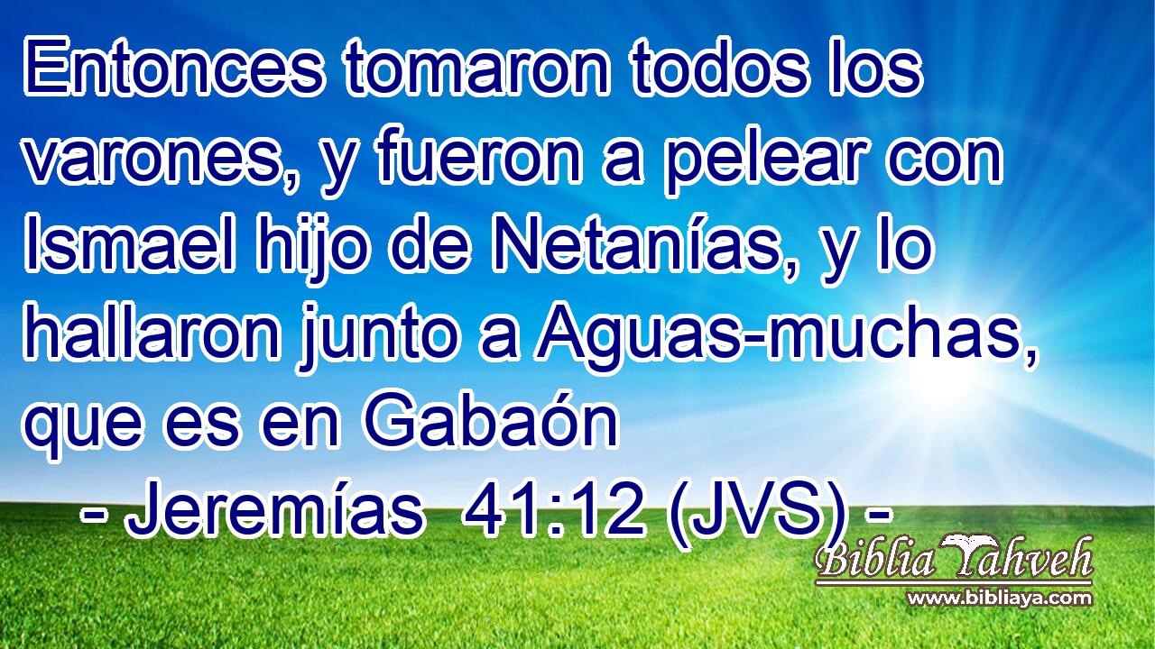 Entonces tomaron todos los varones, y fueron a pelear con Ismael hijo de Netanías, y lo hallaron junto a Aguas-muchas, que es en Gabaón