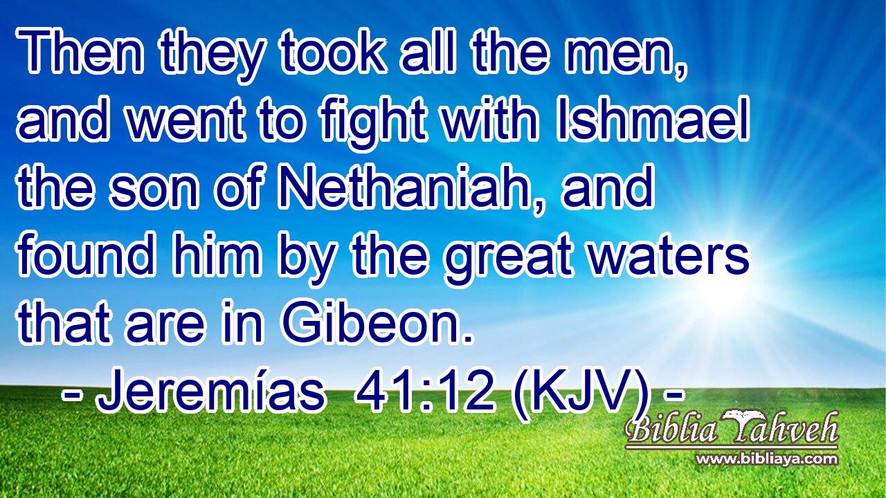 Then they took all the men, and went to fight with Ishmael the son of Nethaniah, and found him by the great waters that are in Gibeon.