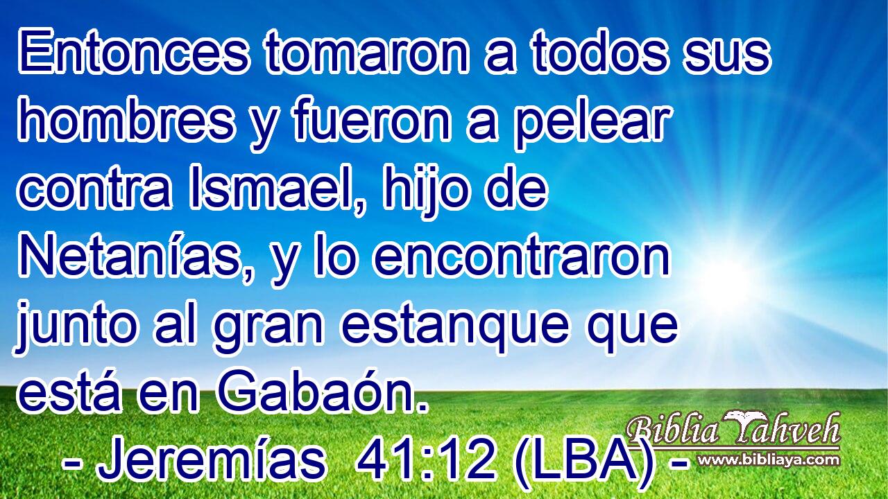 Entonces tomaron a todos sus hombres y fueron a pelear contra Ismael, hijo de Netanías, y lo encontraron junto al gran estanque que está en Gabaón.