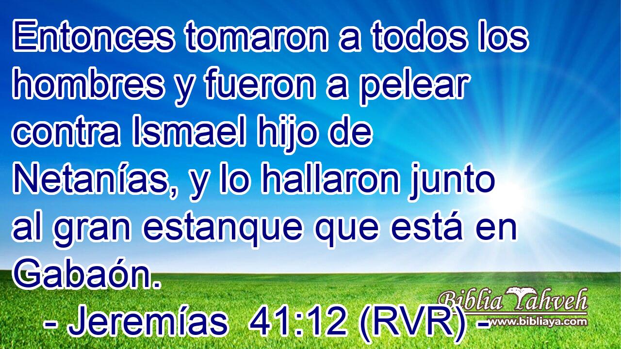 Entonces tomaron a todos los hombres y fueron a pelear contra Ismael hijo de Netanías, y lo hallaron junto al gran estanque que está en Gabaón.