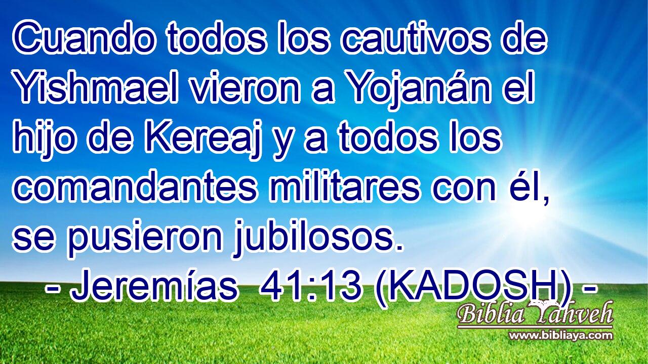  Cuando todos los cautivos de Yishmael vieron a Yojanán el hijo de Kereaj y a todos los comandantes militares con él, se pusieron jubilosos. 