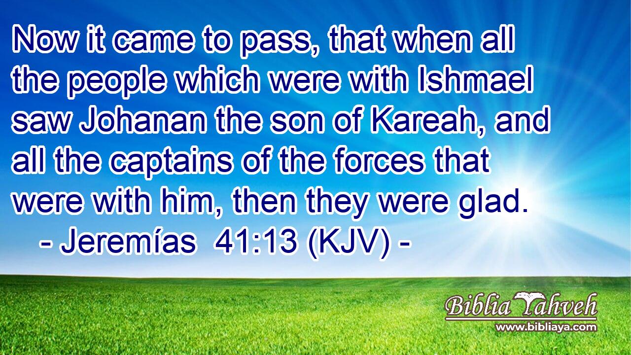 Now it came to pass, that when all the people which were with Ishmael saw Johanan the son of Kareah, and all the captains of the forces that were with him, then they were glad.