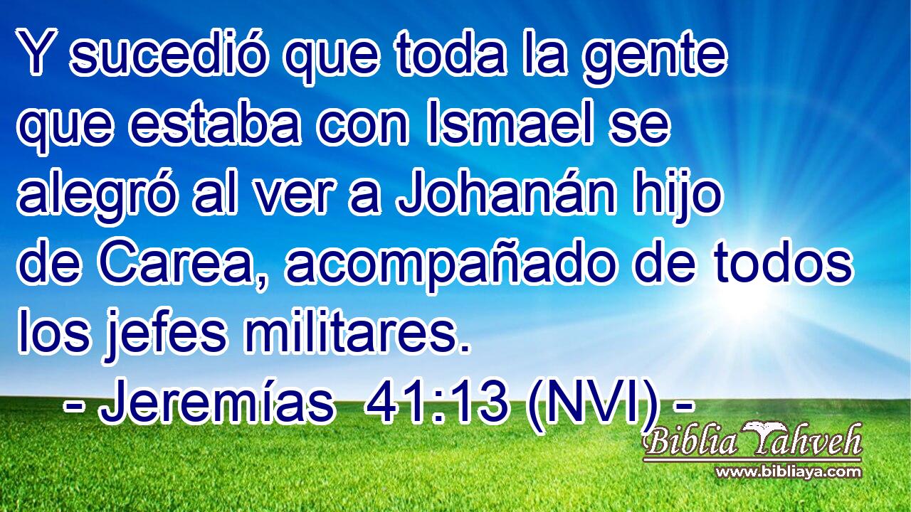  Y sucedió que toda la gente que estaba con Ismael se alegró al ver a Johanán hijo de Carea, acompañado de todos los jefes militares. 