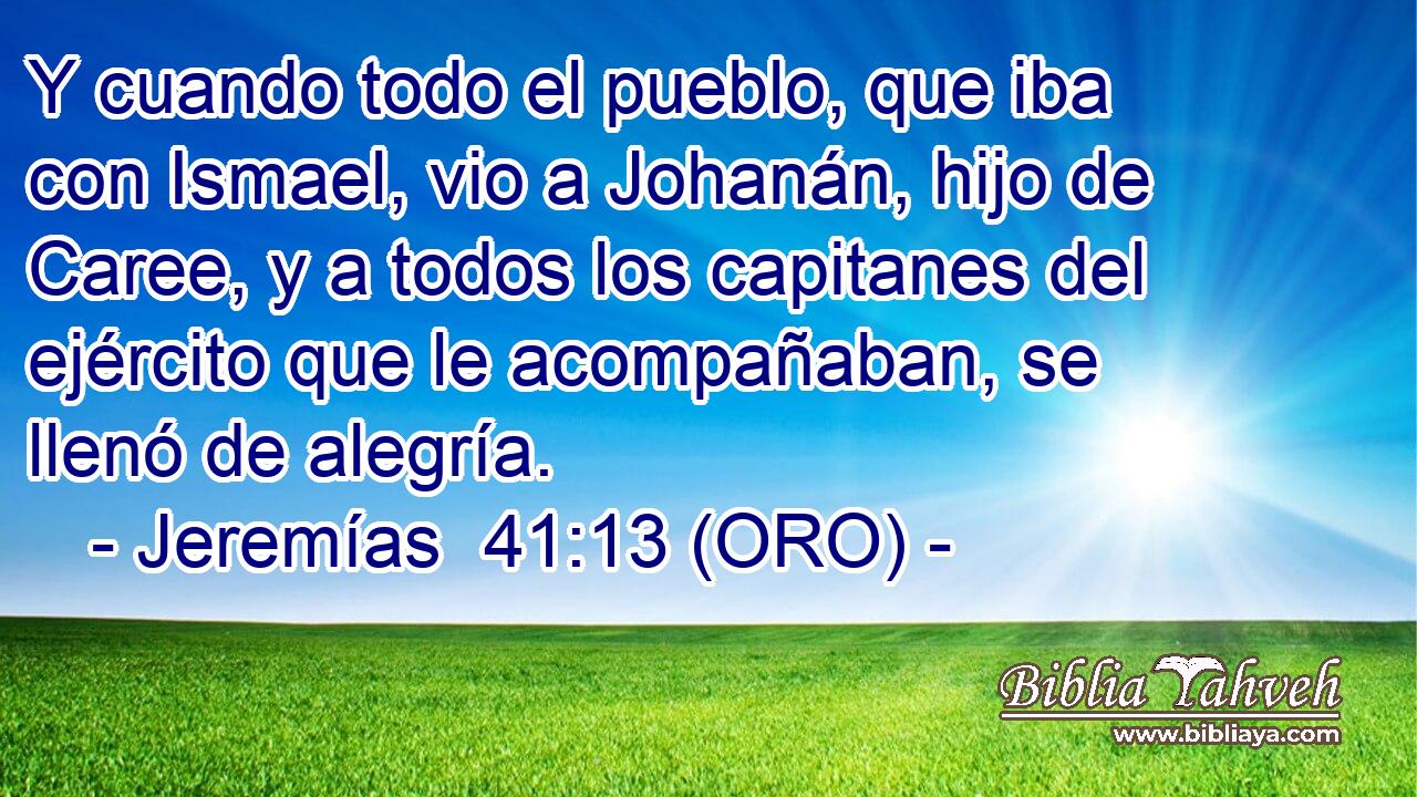  Y cuando todo el pueblo, que iba con Ismael, vio a Johanán, hijo de Caree, y a todos los capitanes del ejército que le acompañaban, se llenó de alegría. 