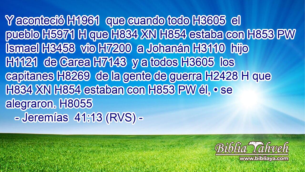Y aconteció H1961  que cuando todo H3605  el pueblo H5971 H que H834 XN H854 estaba con H853 PW Ismael H3458  vio H7200  a Johanán H3110  hijo H1121  de Carea H7143  y a todos H3605  los capitanes H8269  de la gente de guerra H2428 H que H834 XN H854 estaban con H853 PW él, • se alegraron. H8055  